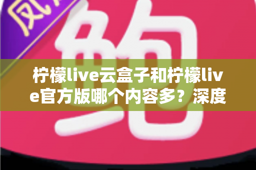 柠檬live云盒子和柠檬live官方版哪个内容多？深度对比解析助你选出最佳版本