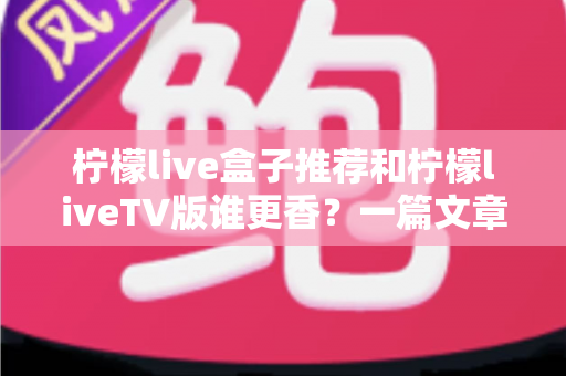 柠檬live盒子推荐和柠檬liveTV版谁更香？一篇文章帮你彻底搞懂两大版本怎么选