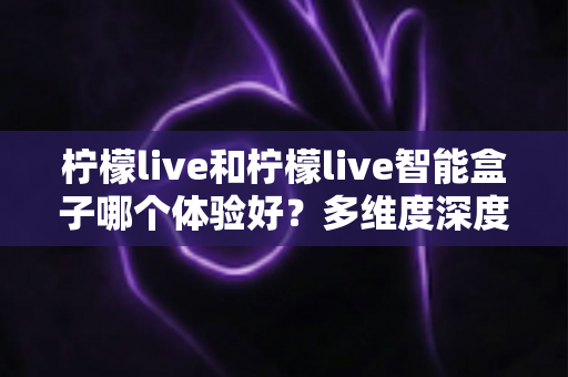 柠檬live和柠檬live智能盒子哪个体验好?多维度深度对比帮你选对不选贵 柠檬live和柠檬live智能盒子哪个体验好?多维度深度对比帮你选对不选贵