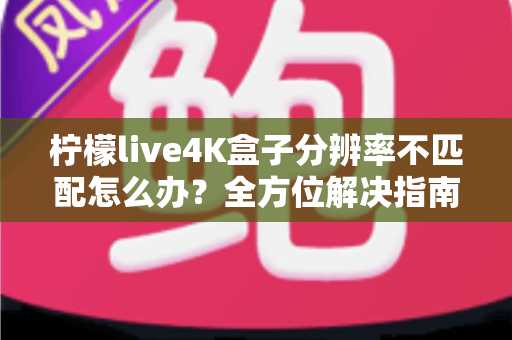 柠檬live4K盒子分辨率不匹配怎么办？全方位解决指南助您快速恢复高清观影体验