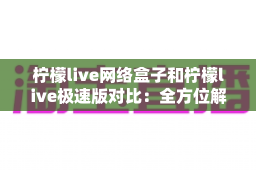 柠檬live网络盒子和柠檬live极速版对比：全方位解析帮你选出最佳选择