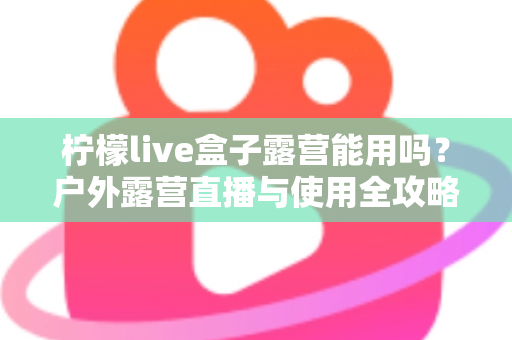柠檬live盒子露营能用吗?户外露营直播与使用全攻略详解 柠檬live盒子露营能用吗?户外露营直播与使用全攻略详解