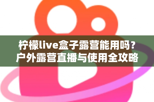 柠檬live盒子露营能用吗?户外露营直播与使用全攻略详解 柠檬live盒子露营能用吗?户外露营直播与使用全攻略详解
