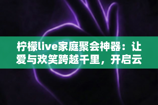 柠檬live家庭聚会神器：让爱与欢笑跨越千里，开启云端团圆新时代