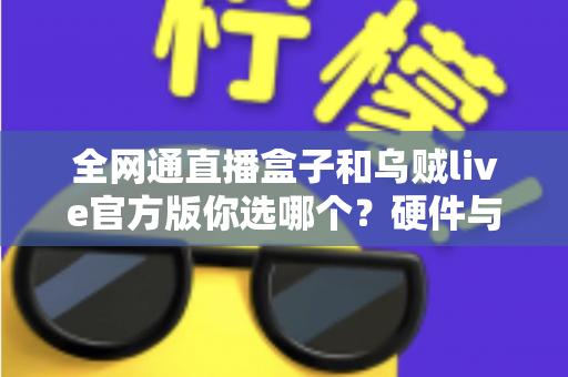 全网通直播盒子和乌贼live官方版你选哪个？硬件与软件直播方案全维度深度对比指南