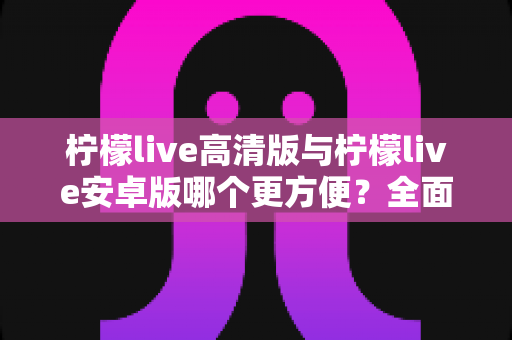 柠檬live高清版与柠檬live安卓版哪个更方便？全面对比解析帮你选对版本