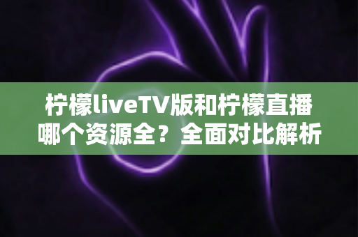 柠檬liveTV版和柠檬直播哪个资源全?全面对比解析助你选对版本 柠檬liveTV版和柠檬直播哪个资源全?全面对比解析助你选对版本