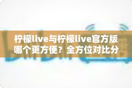 柠檬live与柠檬live官方版哪个更方便？全方位对比分析帮你找到最佳选择