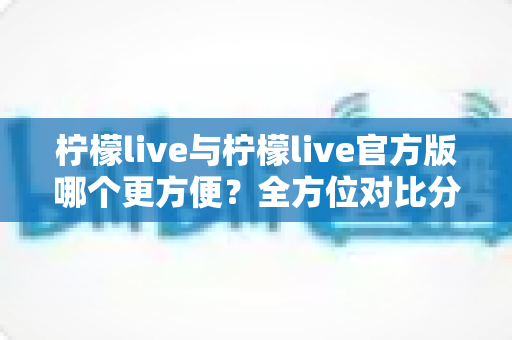 柠檬live与柠檬live官方版哪个更方便？全方位对比分析帮你找到最佳选择