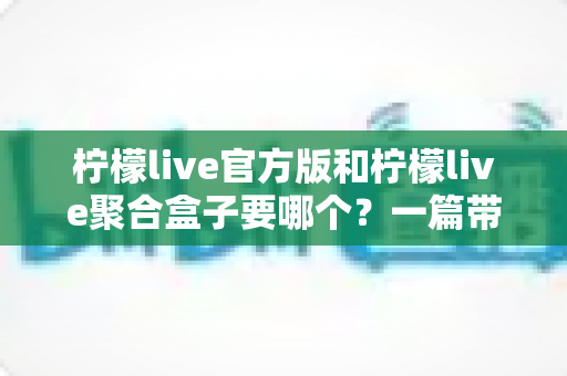 柠檬live官方版和柠檬live聚合盒子要哪个？一篇带你彻底搞懂的深度对比指南