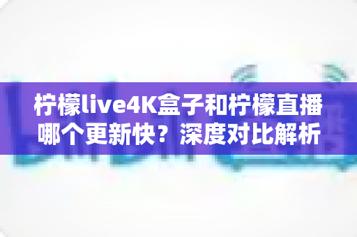 柠檬live4K盒子和柠檬直播哪个更新快？深度对比解析与选购指南