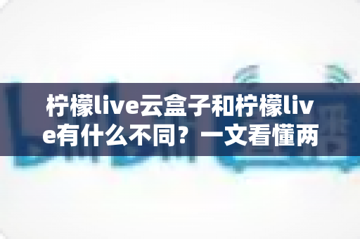 柠檬live云盒子和柠檬live有什么不同？一文看懂两大版本的核心差异与选择指南