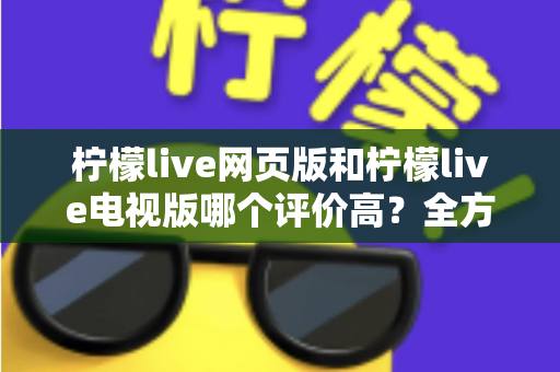 柠檬live网页版和柠檬live电视版哪个评价高？全方位深度对比帮你选出最适合的版本