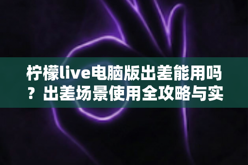 柠檬live电脑版出差能用吗？出差场景使用全攻略与实用解答
