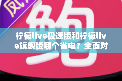 柠檬live极速版和柠檬live旗舰版哪个省电？全面对比分析帮你选出更省电的直播体验