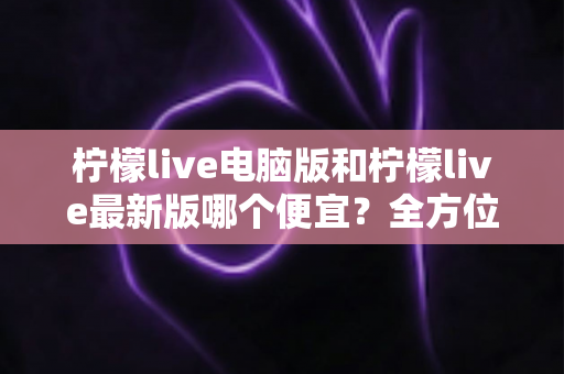 柠檬live电脑版和柠檬live最新版哪个便宜？全方位价格对比与省钱指南