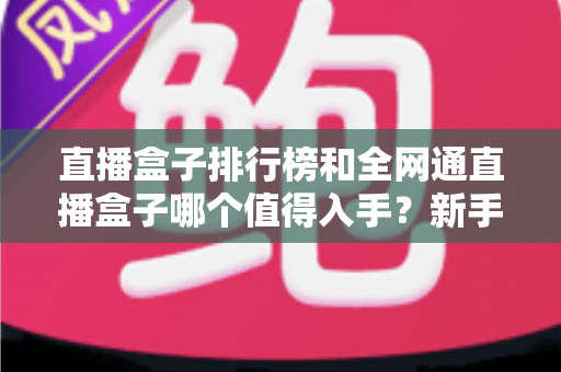 直播盒子排行榜和全网通直播盒子哪个值得入手?新手选购全攻略与避坑指南 直播盒子排行榜和全网通直播盒子哪个值得入手?新手选购全攻略与避坑指南