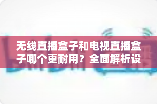 无线直播盒子和电视直播盒子哪个更耐用?全面解析设备寿命差异与科学选购指南 无线直播盒子和电视直播盒子哪个更耐用?全面解析设备寿命差异与科学选购指南