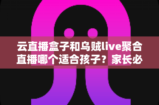 云直播盒子和乌贼live聚合直播哪个适合孩子?家长必读的功能对比与安全选择指南 云直播盒子和乌贼live聚合直播哪个适合孩子?家长必读的功能对比与安全选择指南