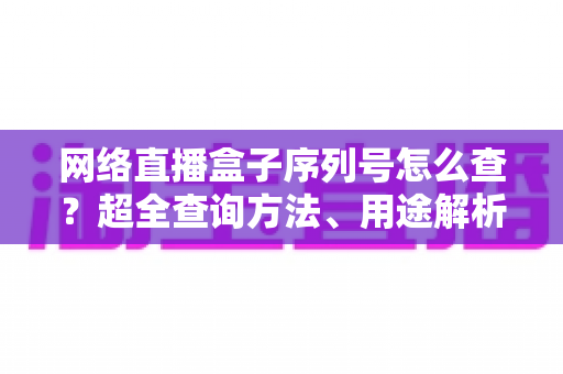 网络直播盒子序列号怎么查？超全查询方法、用途解析与防骗指南一网打尽