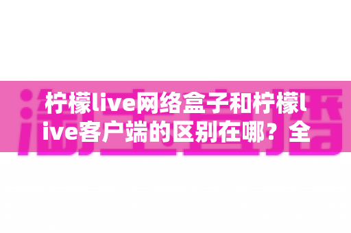 柠檬live网络盒子和柠檬live客户端的区别在哪？全面解析两者差异，帮你选对观影方式
