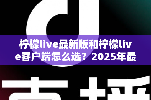 柠檬live最新版和柠檬live客户端怎么选？2025年最全对比指南帮你轻松决策