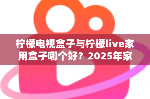 柠檬电视盒子与柠檬live家用盒子哪个好？2025年家用电视盒子选购深度对比指南