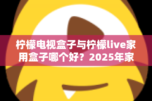 柠檬电视盒子与柠檬live家用盒子哪个好？2025年家用电视盒子选购深度对比指南