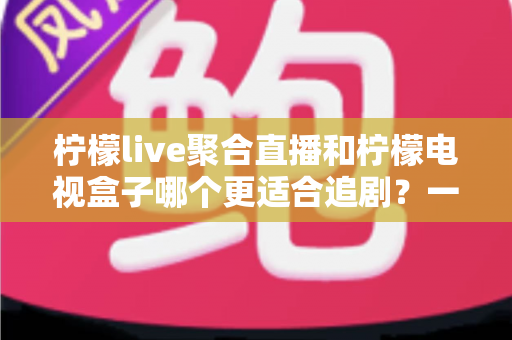 柠檬live聚合直播和柠檬电视盒子哪个更适合追剧？一文读懂两者的差异与选择攻略