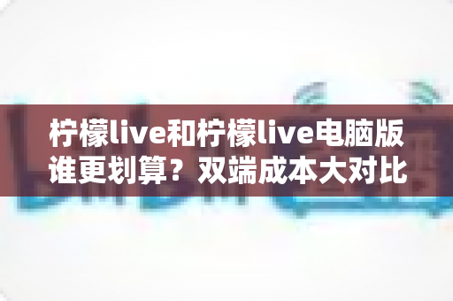 柠檬live和柠檬live电脑版谁更划算?双端成本大对比,帮你精准省钱不踩坑 柠檬live和柠檬live电脑版谁更划算?双端成本大对比,帮你精准省钱不踩坑