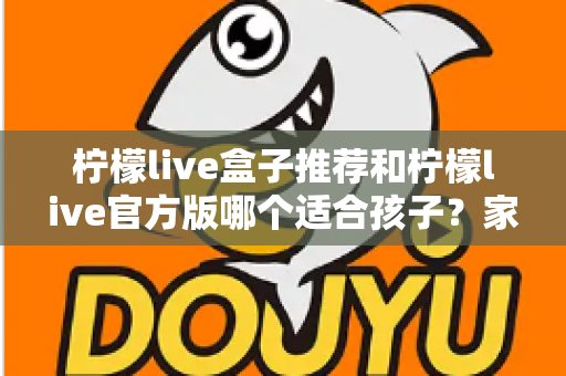 柠檬live盒子推荐和柠檬live官方版哪个适合孩子？家长必读的完整选择指南
