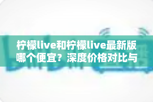 柠檬live和柠檬live最新版哪个便宜？深度价格对比与实用省钱指南