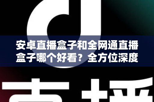 安卓直播盒子和全网通直播盒子哪个好看？全方位深度对比解析，帮你选对不选贵