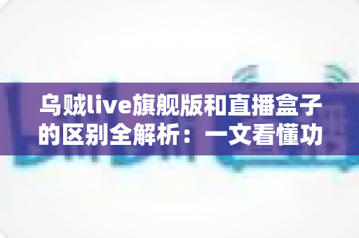 乌贼live旗舰版和直播盒子的区别全解析:一文看懂功能、体验与选购指南 乌贼live旗舰版和直播盒子的区别全解析:一文看懂功能、体验与选购指南