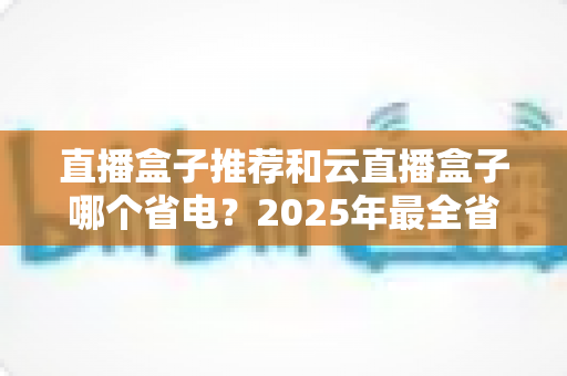直播盒子推荐和云直播盒子哪个省电？2025年最全省电选购与使用指南