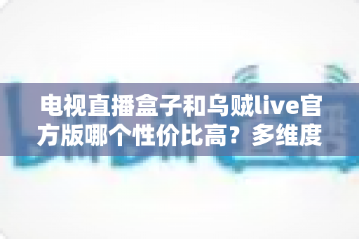 电视直播盒子和乌贼live官方版哪个性价比高?多维度深度对比与选购指南 电视直播盒子和乌贼live官方版哪个性价比高?多维度深度对比与选购指南