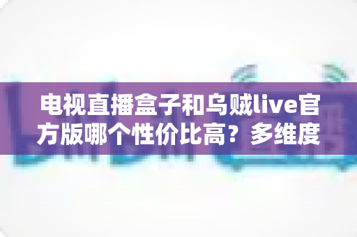 电视直播盒子和乌贼live官方版哪个性价比高?多维度深度对比与选购指南 电视直播盒子和乌贼live官方版哪个性价比高?多维度深度对比与选购指南