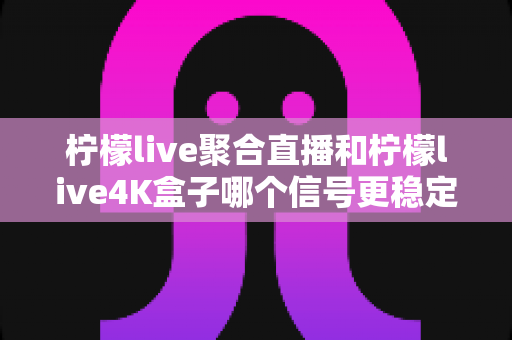 柠檬live聚合直播和柠檬live4K盒子哪个信号更稳定?深度对比解析与选购避坑指南 柠檬live聚合直播和柠檬live4K盒子哪个信号更稳定?深度对比解析与选购避坑指南