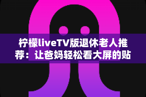 柠檬liveTV版退休老人推荐:让爸妈轻松看大屏的贴心观影指南 柠檬liveTV版退休老人推荐:让爸妈轻松看大屏的贴心观影指南