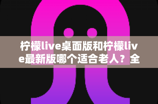 柠檬live桌面版和柠檬live最新版哪个适合老人？全方位深度对比与实用选购指南
