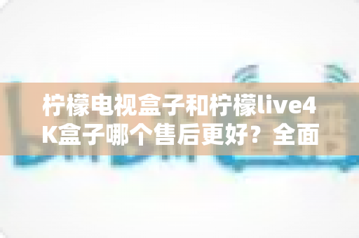 柠檬电视盒子和柠檬live4K盒子哪个售后更好?全面售后对比分析与选购指南 柠檬电视盒子和柠檬live4K盒子哪个售后更好?全面售后对比分析与选购指南