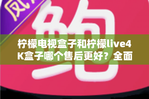 柠檬电视盒子和柠檬live4K盒子哪个售后更好？全面售后对比分析与选购指南