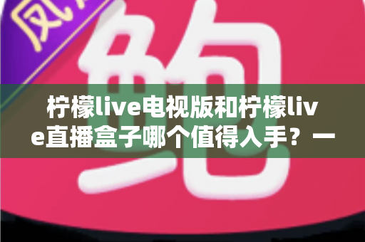 柠檬live电视版和柠檬live直播盒子哪个值得入手？一篇讲透差异与选购建议的实用指南