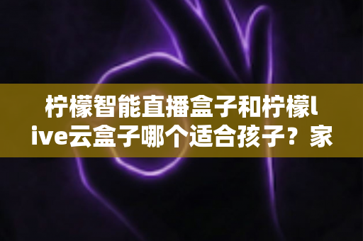 柠檬智能直播盒子和柠檬live云盒子哪个适合孩子？家长必读的深度选购指南