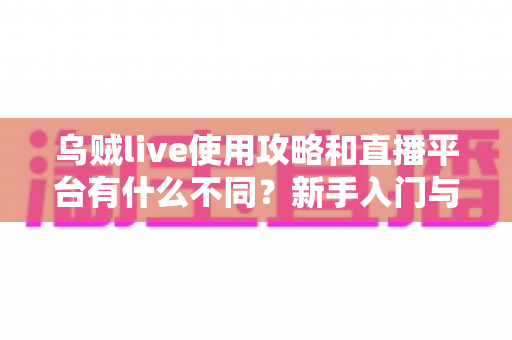 乌贼live使用攻略和直播平台有什么不同？新手入门与功能差异全面解析
