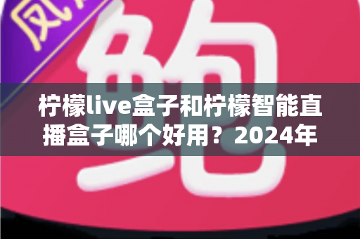 柠檬live盒子和柠檬智能直播盒子哪个好用?2024年最全选购指南与深度对比评测 柠檬live盒子和柠檬智能直播盒子哪个好用?2024年最全选购指南与深度对比评测