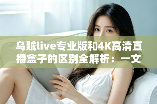 乌贼live专业版和4K高清直播盒子的区别全解析：一文看懂如何选择最适合你的高清直播方案
