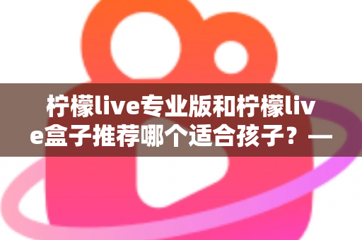 柠檬live专业版和柠檬live盒子推荐哪个适合孩子?——家长选购全解析与实用建议 柠檬live专业版和柠檬live盒子推荐哪个适合孩子?——家长选购全解析与实用建议