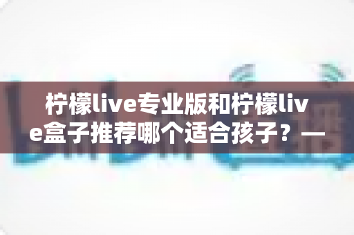 柠檬live专业版和柠檬live盒子推荐哪个适合孩子?——家长选购全解析与实用建议 柠檬live专业版和柠檬live盒子推荐哪个适合孩子?——家长选购全解析与实用建议