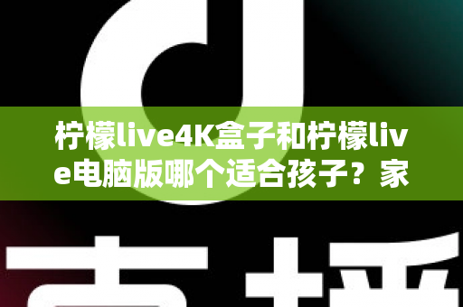 柠檬live4K盒子和柠檬live电脑版哪个适合孩子？家长必读的选购与使用全指南